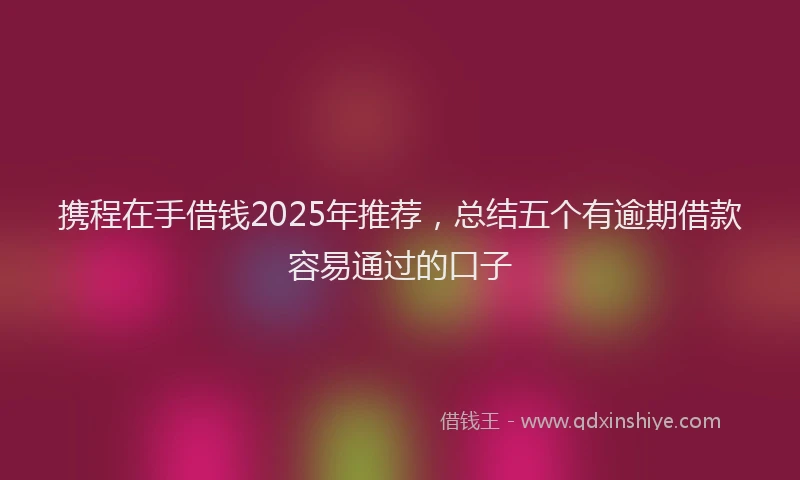 携程在手借钱2025年推荐，总结五个有逾期借款容易通过的口子