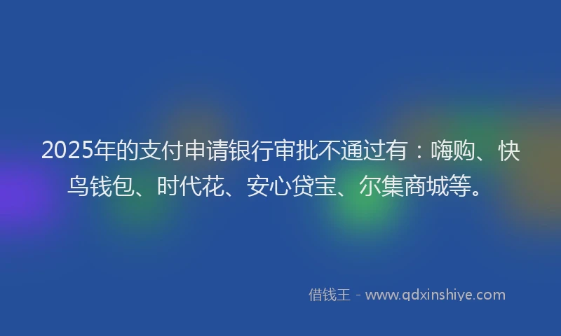 2025年的支付申请银行审批不通过有：嗨购、快鸟钱包、时代花、安心贷宝、尔集商城等。