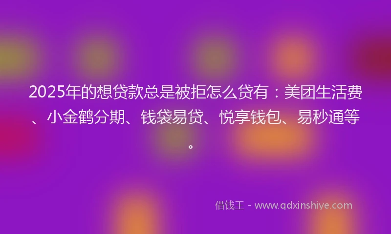 2025年的想贷款总是被拒怎么贷有：美团生活费、小金鹤分期、钱袋易贷、悦享钱包、易秒通等。