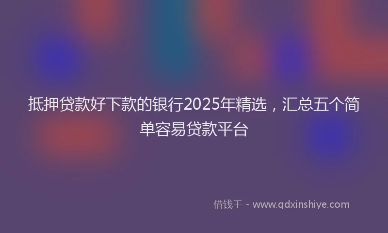 抵押贷款好下款的银行2025年精选，汇总五个简单容易贷款平台