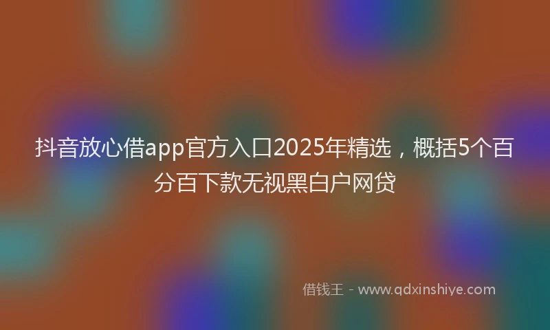 抖音放心借app官方入口2025年精选，概括5个百分百下款无视黑白户网贷