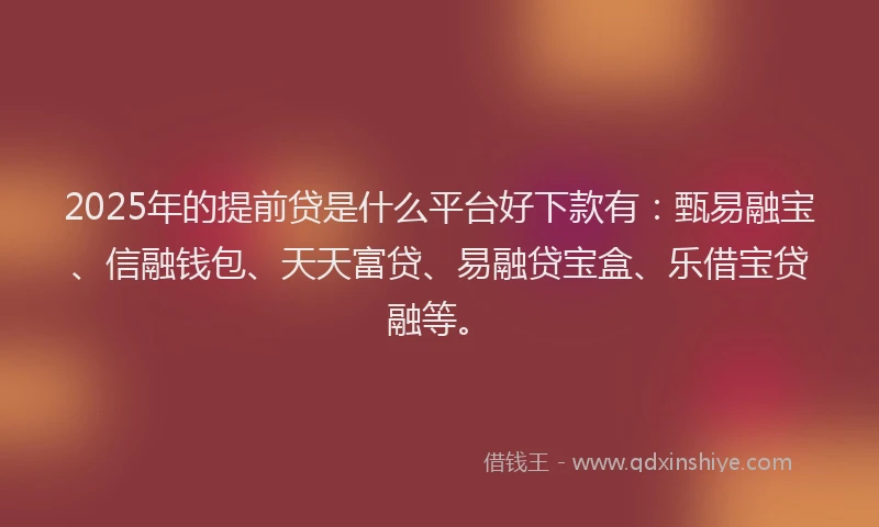 2025年的提前贷是什么平台好下款有：甄易融宝、信融钱包、天天富贷、易融贷宝盒、乐借宝贷融等。