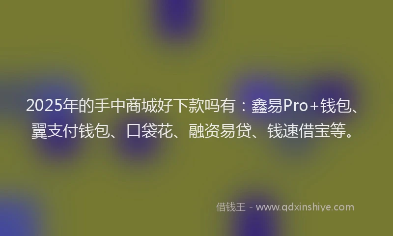 2025年的手中商城好下款吗有：鑫易Pro+钱包、翼支付钱包、口袋花、融资易贷、钱速借宝等。