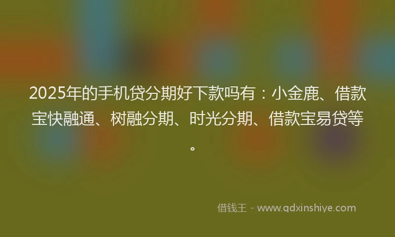 2025年的手机贷分期好下款吗有：小金鹿、借款宝快融通、树融分期、时光分期、借款宝易贷等。
