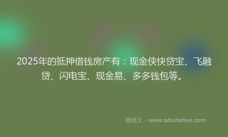 2025年的抵押借钱房产有：现金侠快贷宝、飞融贷、闪电宝、现金易、多多钱包等。