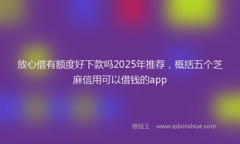 放心借有额度好下款吗2025年推荐，概括五个芝麻信用可以借钱的app