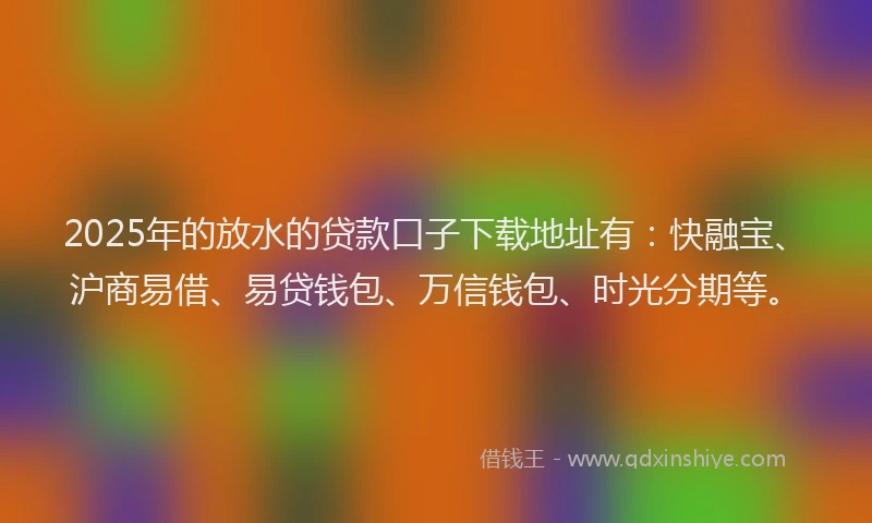2025年的放水的贷款口子下载地址有：快融宝、沪商易借、易贷钱包、万信钱包、时光分期等。