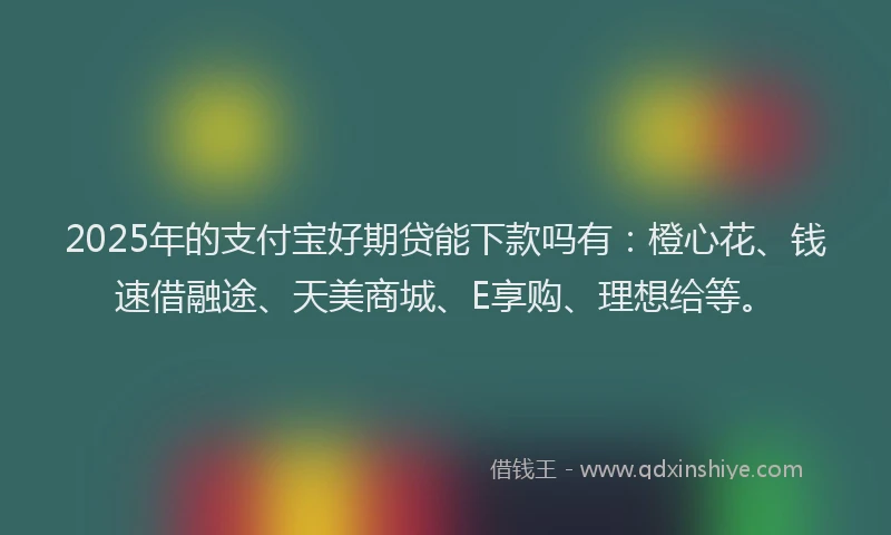 2025年的支付宝好期贷能下款吗有：橙心花、钱速借融途、天美商城、E享购、理想给等。