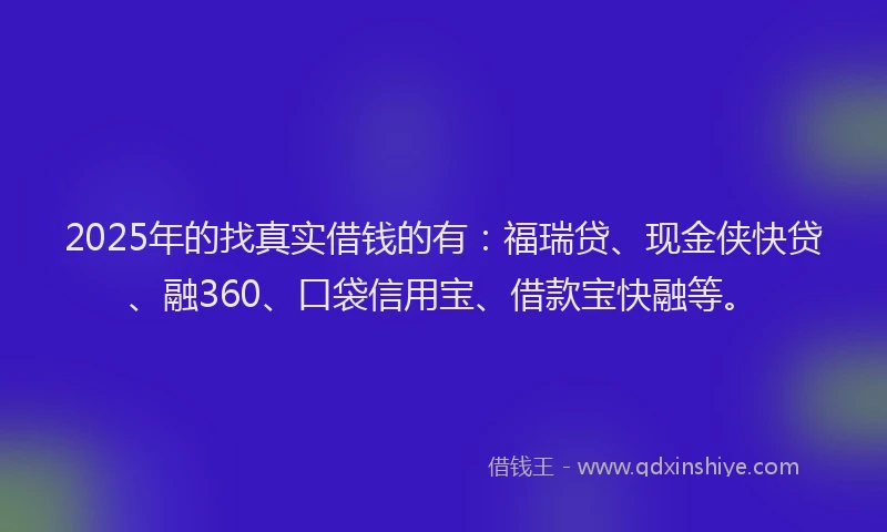2025年的找真实借钱的有：福瑞贷、现金侠快贷、融360、口袋信用宝、借款宝快融等。