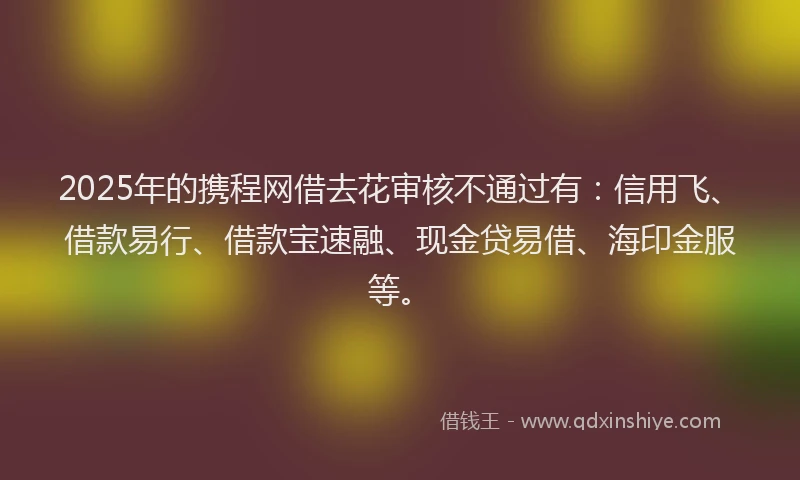 2025年的携程网借去花审核不通过有：信用飞、借款易行、借款宝速融、现金贷易借、海印金服等。