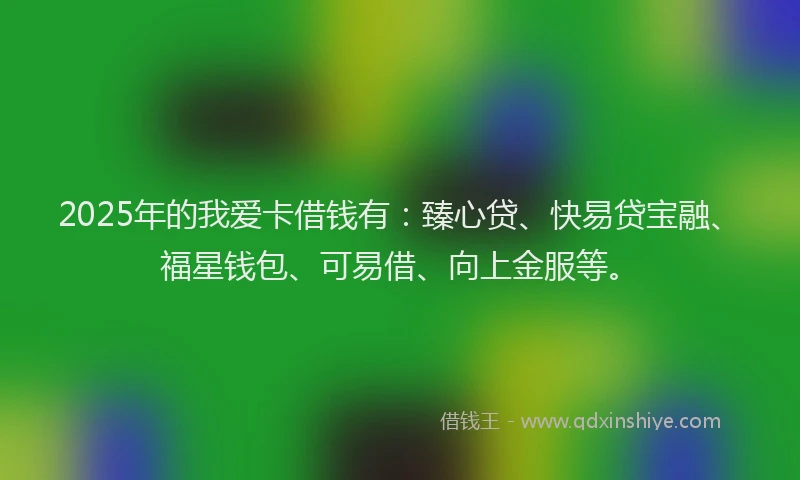 2025年的我爱卡借钱有：臻心贷、快易贷宝融、福星钱包、可易借、向上金服等。