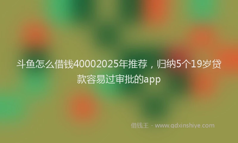 斗鱼怎么借钱40002025年推荐，归纳5个19岁贷款容易过审批的app