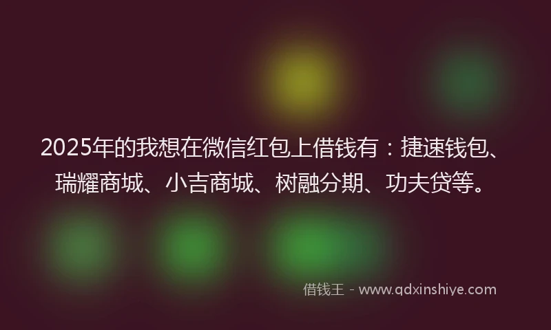 2025年的我想在微信红包上借钱有：捷速钱包、瑞耀商城、小吉商城、树融分期、功夫贷等。