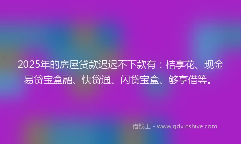 2025年的房屋贷款迟迟不下款有：桔享花、现金易贷宝盒融、快贷通、闪贷宝盒、够享借等。