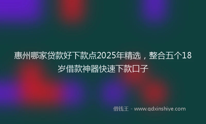 惠州哪家贷款好下款点2025年精选，整合五个18岁借款神器快速下款口子