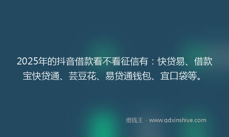2025年的抖音借款看不看征信有：快贷易、借款宝快贷通、芸豆花、易贷通钱包、宜口袋等。
