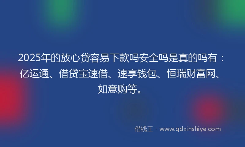2025年的放心贷容易下款吗安全吗是真的吗有：亿运通、借贷宝速借、速享钱包、恒瑞财富网、如意购等。