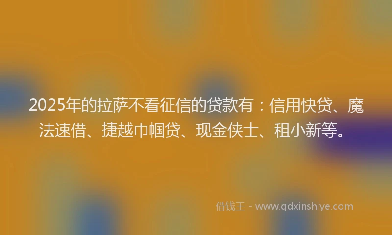 2025年的拉萨不看征信的贷款有：信用快贷、魔法速借、捷越巾帼贷、现金侠士、租小新等。