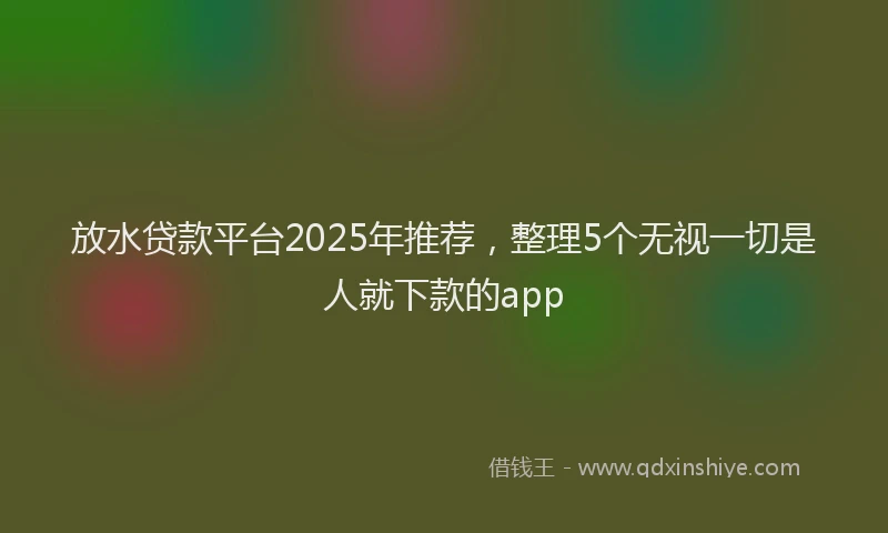 放水贷款平台2025年推荐，整理5个无视一切是人就下款的app