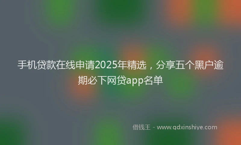 手机贷款在线申请2025年精选，分享五个黑户逾期必下网贷app名单