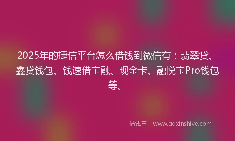 2025年的捷信平台怎么借钱到微信有：翡翠贷、鑫贷钱包、钱速借宝融、现金卡、融悦宝Pro钱包等。