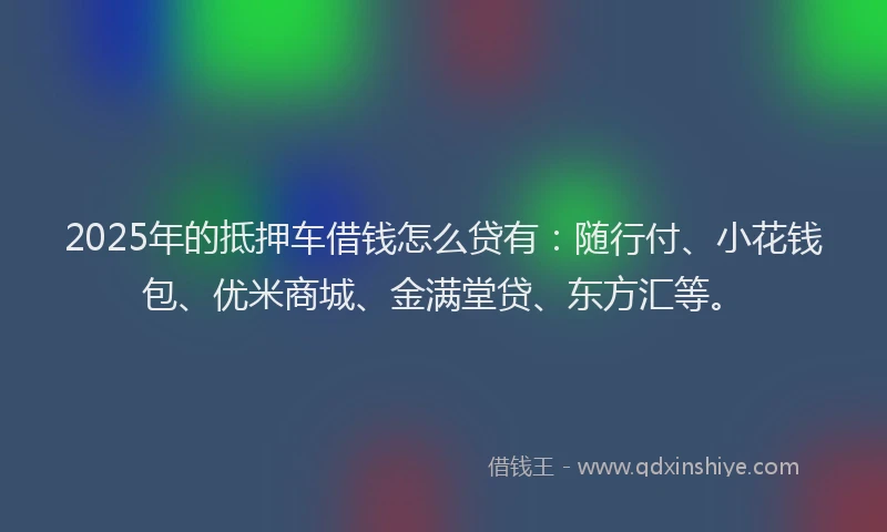 2025年的抵押车借钱怎么贷有：随行付、小花钱包、优米商城、金满堂贷、东方汇等。