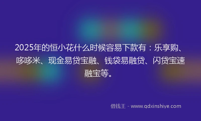 2025年的恒小花什么时候容易下款有：乐享购、哆哆米、现金易贷宝融、钱袋易融贷、闪贷宝速融宝等。