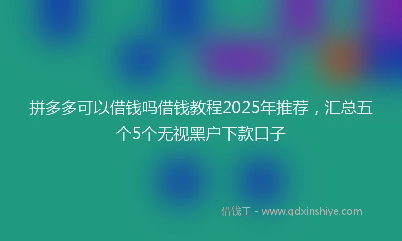 拼多多可以借钱吗借钱教程2025年推荐，汇总五个5个无视黑户下款口子