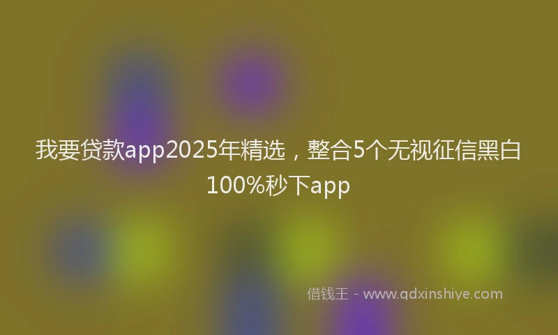 我要贷款app2025年精选，整合5个无视征信黑白100%秒下app