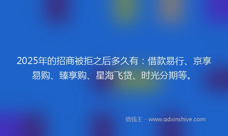 2025年的招商被拒之后多久有：借款易行、京享易购、臻享购、星海飞贷、时光分期等。