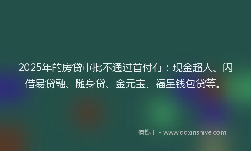 2025年的房贷审批不通过首付有：现金超人、闪借易贷融、随身贷、金元宝、福星钱包贷等。