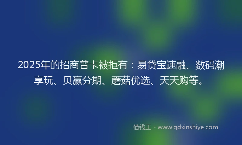 2025年的招商普卡被拒有：易贷宝速融、数码潮享玩、贝赢分期、蘑菇优选、天天购等。