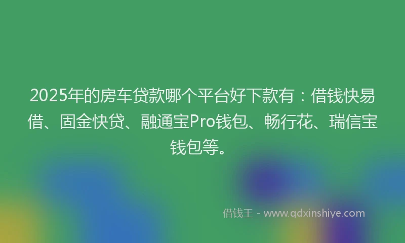 2025年的房车贷款哪个平台好下款有：借钱快易借、固金快贷、融通宝Pro钱包、畅行花、瑞信宝钱包等。