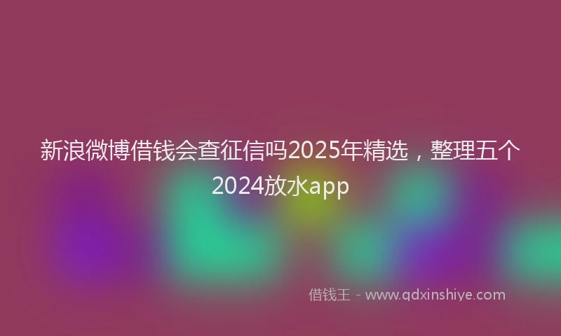 新浪微博借钱会查征信吗2025年精选，整理五个2024放水app