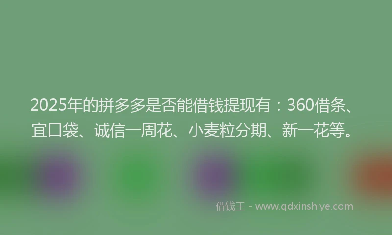 2025年的拼多多是否能借钱提现有：360借条、宜口袋、诚信一周花、小麦粒分期、新一花等。