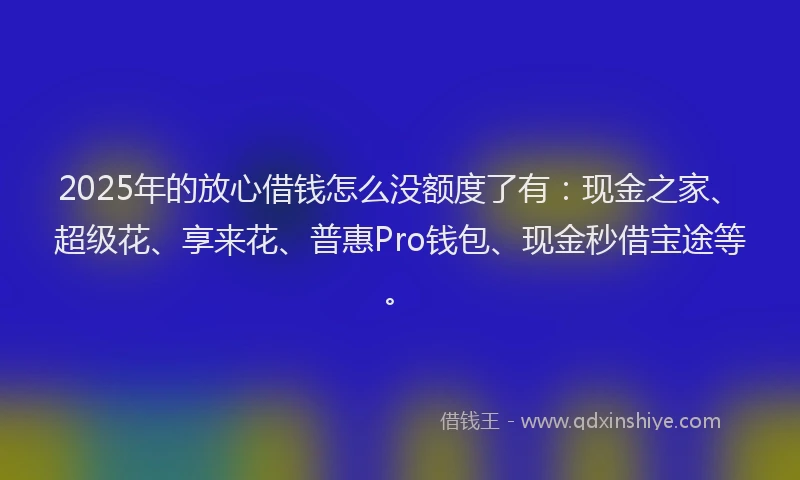2025年的放心借钱怎么没额度了有：现金之家、超级花、享来花、普惠Pro钱包、现金秒借宝途等。