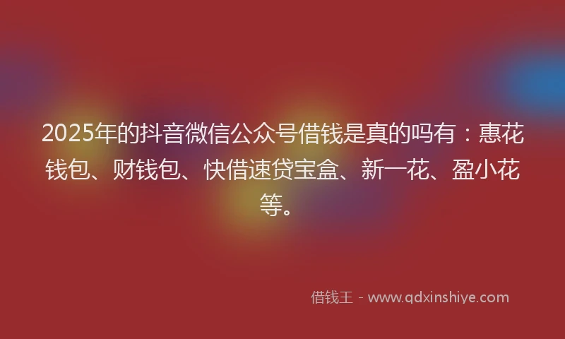 2025年的抖音微信公众号借钱是真的吗有：惠花钱包、财钱包、快借速贷宝盒、新一花、盈小花等。