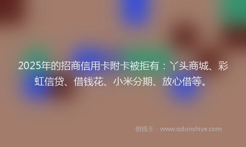 2025年的招商信用卡附卡被拒有：丫头商城、彩虹信贷、借钱花、小米分期、放心借等。