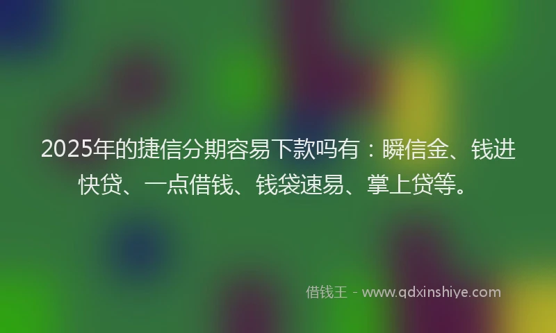 2025年的捷信分期容易下款吗有：瞬信金、钱进快贷、一点借钱、钱袋速易、掌上贷等。