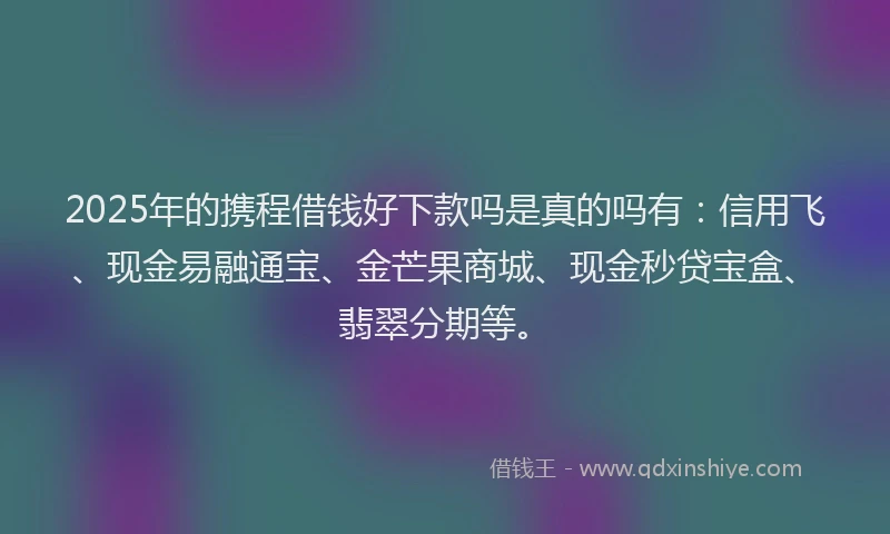 2025年的携程借钱好下款吗是真的吗有：信用飞、现金易融通宝、金芒果商城、现金秒贷宝盒、翡翠分期等。