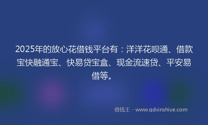 2025年的放心花借钱平台有：洋洋花呗通、借款宝快融通宝、快易贷宝盒、现金流速贷、平安易借等。