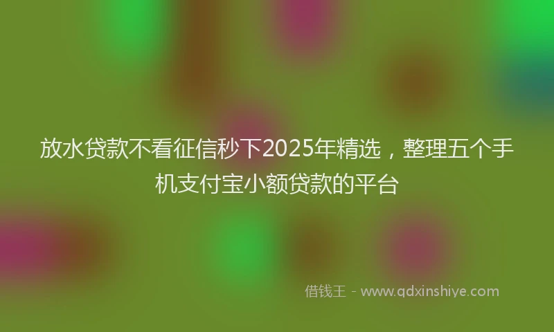 放水贷款不看征信秒下2025年精选，整理五个手机支付宝小额贷款的平台
