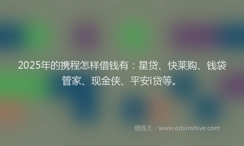 2025年的携程怎样借钱有：星贷、快莱购、钱袋管家、现金侠、平安i贷等。
