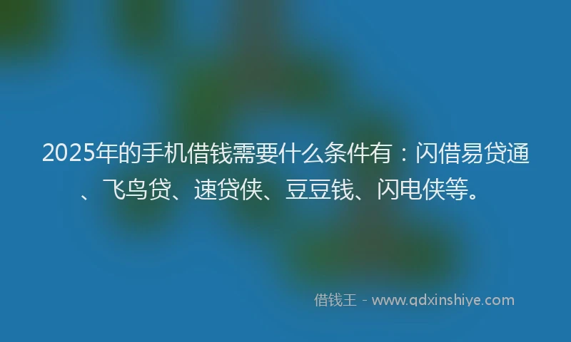 2025年的手机借钱需要什么条件有：闪借易贷通、飞鸟贷、速贷侠、豆豆钱、闪电侠等。