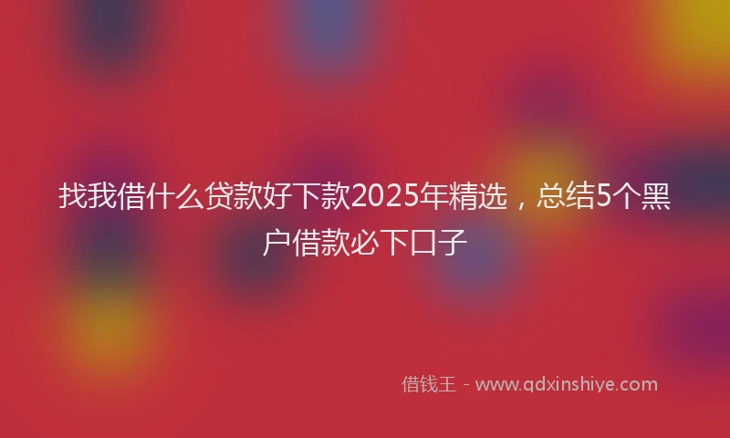 找我借什么贷款好下款2025年精选，总结5个黑户借款必下口子