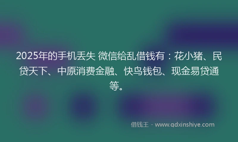 2025年的手机丢失 微信给乱借钱有：花小猪、民贷天下、中原消费金融、快鸟钱包、现金易贷通等。