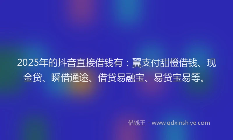 2025年的抖音直接借钱有：翼支付甜橙借钱、现金贷、瞬借通途、借贷易融宝、易贷宝易等。