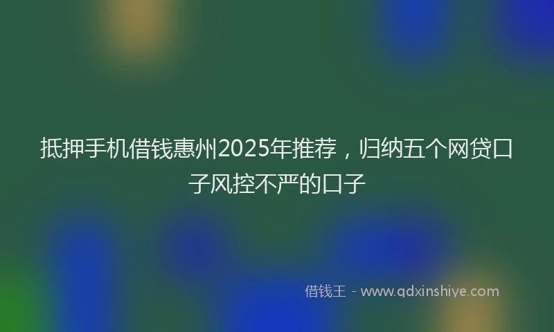 抵押手机借钱惠州2025年推荐，归纳五个网贷口子风控不严的口子