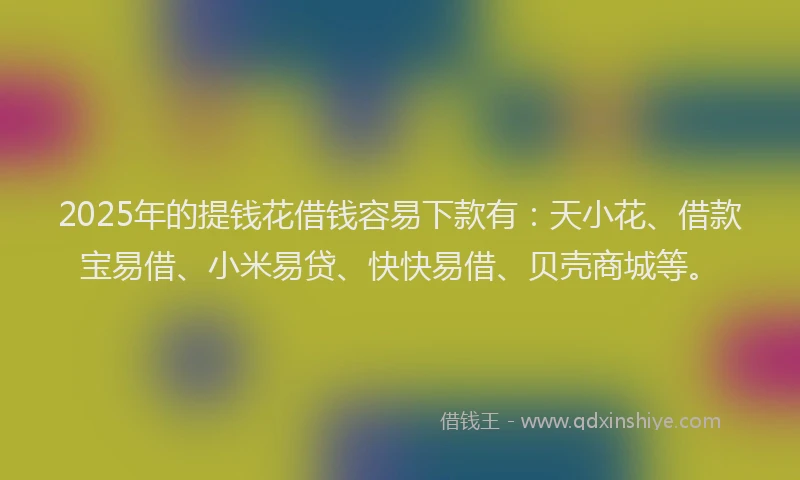 2025年的提钱花借钱容易下款有：天小花、借款宝易借、小米易贷、快快易借、贝壳商城等。