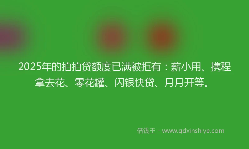 2025年的拍拍贷额度已满被拒有：薪小用、携程拿去花、零花罐、闪银快贷、月月开等。